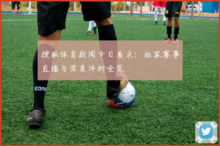 搜狐体育新闻今日看点：独家赛事直播与深度评析全览