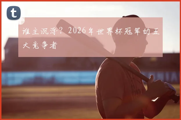 谁主沉浮？2026年世界杯冠军的五大竞争者