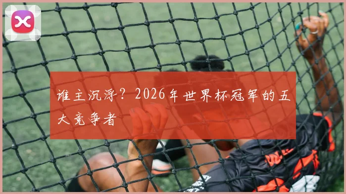 谁主沉浮？2026年世界杯冠军的五大竞争者